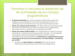 Formatos o vías para el desarrollo de
las actividades de los campos
programáticos
 Programas federales de carácter federal, elaborados a partir del
trabajo conjunto del INET y la Comisión Federal para la ETP y son
aprobados exclusivamente por el Consejo Federal de Educación.
 Planes de mejora jurisdiccionales. Son elaborados por las jurisdicciones
educativas se define para la mejora continua de la calidad de la
educación técnico profesional, y evaluados por el INET.
 Planes de mejora institucionales. Son elaborados por cada una de las
instituciones, a partir de procesos de autoevaluación, con el propósito
de asegurar que las trayectorias formativas cuenten con las
condiciones necesarias referidas a instalaciones y equipamiento para el
desarrollo de los procesos de enseñanza y de aprendizaje, y evaluados
por el INET.
 Asegurar la visión integral y completa del conjunto de las
trayectorias formativas que dicha institución implementa.
 