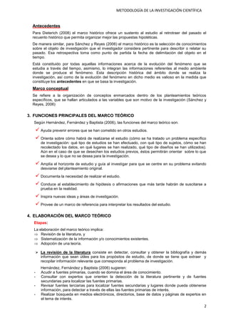 2
METODOLOGÍA DE LA INVESTIGACIÓN CIENTÍFICA
Antecedentes
Para Dieterich (2008) el marco histórico ofrece un sustento al estudio al retrotraer del pasado el
recuento histórico que permita organizar mejor las propuestas hipotéticas.
De manera similar, para Sánchez y Reyes (2006) el marco histórico es la selección de conocimientos
sobre el objeto de investigación que el investigador considera pertinente para describir o relatar su
pasado. Esa retrospectiva toma como punto de partida la fecha de delimitación del objeto en el
tiempo.
Está constituido por todas aquellas informaciones acerca de la evolución del fenómeno que se
estudia a través del tiempo, asimismo, lo integran las informaciones referentes al medio ambiente
donde se produce el fenómeno. Esta descripción histórica del ámbito donde se realiza la
investigación, así como de la evolución del fenómeno en dicho medio es valioso en la medida que
constituye los antecedentes en que se basa la investigación.
Marco conceptual
Se refiere a la organización de conceptos enmarcados dentro de los planteamientos teóricos
específicos, que se hallan articulados a las variables que son motivo de la investigación (Sánchez y
Reyes, 2006)
3. FUNCIONES PRINCIPALES DEL MARCO TEÓRICO
Según Hernández, Fernández y Baptista (2006), las funciones del marco teórico son:
 Ayuda prevenir errores que se han cometido en otros estudios.
 Orienta sobre cómo habrá de realizarse el estudio (cómo se ha tratado un problema específico
de investigación: qué tipo de estudios se han efectuado, con qué tipo de sujetos, cómo se han
recolectado los datos, en qué lugares se han realizado, qué tipo de diseños se han utilizados).
Aún en el caso de que se desechen los estudios previos, éstos permitirán orientar sobre lo que
se desea y lo que no se desea para la investigación.
 Amplía el horizonte de estudio y guía al investigar para que se centre en su problema evitando
desviarse del planteamiento original.
 Documenta la necesidad de realizar el estudio.
 Conduce al establecimiento de hipótesis o afirmaciones que más tarde habrán de suscitarse a
prueba en la realidad.
 Inspira nuevas ideas y áreas de investigación.
 Provee de un marco de referencia para interpretar los resultados del estudio.
4. ELABORACIÓN DEL MARCO TEÓRICO
Etapas:
La elaboración del marco teórico implica:
 Revisión de la literatura, y
 Sistematización de la información y/o conocimientos existentes.
 Adopción de una teoría.
 La revisión de la literatura consiste en detectar, consultar y obtener la bibliografía y demás
información que sean útiles para los propósitos de estudio, de donde se tiene que extraer y
recopilar información relevante que corresponda al problema de investigación.
Hernández, Fernández y Baptista (2006) sugieren:
- Acudir a fuentes primarias, cuando se domina el área de conocimiento.
- Consultar con expertos que orienten la detección de la literatura pertinente y de fuentes
secundarias para localizar las fuentes primarias.
- Revisar fuentes terciarias para localizar fuentes secundarias y lugares donde pueda obtenerse
información, para detectar a través de ellas las fuentes primarias de interés.
- Realizar búsqueda en medios electrónicos, directorios, base de datos y páginas de expertos en
el tema de interés.
 