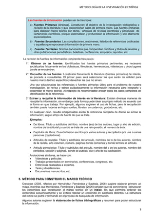 3
METODOLOGÍA DE LA INVESTIGACIÓN CIENTÍFICA
La revisión de fuentes de información comprende tres pasos:
1°. Obtener de las fuentes: Identificadas las fuentes primarias pertinentes, es necesario
socializarlas físicamente en las bibliotecas, filmotecas, hemerotecas, videotecas u otros lugares
donde se encuentren.
2°. Consultar de las fuentes: Localizada físicamente la literatura (fuentes primarias) de interés,
se procede a consultarlas. El primer paso será seleccionar las que serán de utilidad para
nuestro marco teórico específico y desechar las que no sirven.
Una vez solucionadas las referencias o fuentes primarias útiles para el problema de nuestra
investigación, se revisa y extrae cuidadosamente la información necesaria para integrarla y
desarrollar el marco teórico. Al respecto es recomendable anotar todos los datos completos de
identificación de la referencia.
3° Extraer y recopilar la información de interés en la literatura: Existen diversas maneras de
recopilar la información, sin embargo cada forma puede idear su propio método de acuerdo con
la forma en que trabaja. Por ejemplo, algunos sugieren el uso de fichas, pero la recopilación
también puede hacerse en hojas sueltas, libretas o cuadernos, grabadoras, etc.
En cualquier caso, resulta indispensable anotar la referencia completa de donde se extrae la
información; según el tipo de fuente de que se trate.
Ejemplos:
 De libros: Título y subtítulos del libro, nombre (es) de los autores, lugar y año de edición,
nombre de la editorial y cuando se trate de una reimpresión, el número de ésta.
 Capítulos de libros: Cuando fueron escritos por varios autores y recopilados por una o varias
personas (copiladores).
 Artículos de revistas: Título y subtítulos del artículo, nombres del o de los autores, nombre
de la revista, año volumen, número, páginas donde comienza y donde termina el artículo.
 Artículo periodístico: Título y subtítulos del artículo, nombre del o de los autores, nombre del
periódico, sección y páginas, donde se publicó, día y año de su publicación.
Anotaciones similares, se hace con:
 Videotecas y películas.
 Trabajos presentados en seminarios, conferencias, congresos, etc.
 Entrevistas realizadas a expertos.
 Tesis y disertaciones.
 Documentos manuscritos, etc.
5. MÉTODO PARA CONSTRUIR EL MARCO TEÓRICO
Cresweel (2005, referido por Hernández, Fernández y Baptista, 2006) sugiere elaborar primero un
mapa, mientras que Hernández, Fernández y Baptista (2006) señalan que es conveniente estructurar
los contenidos que constituirán el marco teórico en un índice, los que permitirá ordenar los
contenidos secuencialmente y se evitará replicar un contenido en subtítulos distintos. La estructura
del índice se podrá ir refinando en el proceso de búsqueda de información.
Algunos autores sugieren la elaboración de fichas bibliográficas y resumen para poder estructurar
la información.
Las fuentes de información pueden ser de tres tipos:
a) Fuentes Primarias (directas). Constituyen el objetivo de la investigación bibliográfica o
revisión de la literatura y que proporcionan datos de primera mano. Las fuentes primarias
para elaborar marco teórico son libros, artículos de revistas científicas y ponencias de
certámenes científicos, porque sistematizan y profundizan la información y son altamente
especializadas.
b) Fuentes Secundarias. Las compilaciones, resúmenes, listados de referencias publicadas
o aquellas que reprocesan información de primera mano.
c) Fuentes Terciarias. Son los documentos que compendian nombres y títulos de revistas y
otras publicaciones periodísticas, boletines, conferencia, simposios, reportes, etc.
 