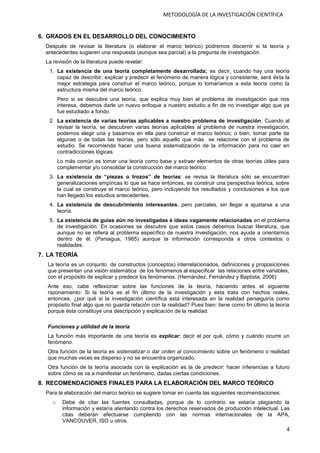 4
METODOLOGÍA DE LA INVESTIGACIÓN CIENTÍFICA
6. GRADOS EN EL DESARROLLO DEL CONOCIMIENTO
Después de revisar la literatura (o elaborar el marco teórico) podremos discernir si la teoría y
antecedentes sugieren una respuesta (aunque sea parcial) a la pregunta de investigación.
La revisión de la literatura puede revelar:
1. La existencia de una teoría completamente desarrollada; es decir, cuando hay una teoría
capaz de describir, explicar y predecir el fenómeno de manera lógica y consistente, será ésta la
mejor estrategia para construir el marco teórico, porque lo tomaríamos a esta teoría como la
estructura misma del marco teórico.
Pero si se descubre una teoría, que explica muy bien el problema de investigación que nos
interesa, debemos darle un nuevo enfoque a nuestro estudio a fin de no investigar algo que ya
fue estudiado a fondo.
2. La existencia de varias teorías aplicables a nuestro problema de investigación. Cuando al
revisar la teoría, se descubren varias teorías aplicables al problema de nuestra investigación,
podemos elegir una y basarnos en ella para construir el marco teórico; o bien, tomar parte de
algunas o de todas las teorías, pero sólo aquello que más se relacione con el problema de
estudio. Se recomienda hacer una buena sistematización de la información para no caer en
contradicciones lógicas.
Lo más común es tomar una teoría como base y extraer elementos de otras teorías útiles para
complementar y/o consolidar la construcción del marco teórico.
3. La existencia de “piezas o trozos” de teorías: se revisa la literatura sólo se encuentran
generalizaciones empíricas lo que se hace entonces, es construir una perspectiva teórica, sobre
la cual se construye el marco teórico, pero incluyendo los resultados y conclusiones a los que
han llegado los estudios antecedentes.
4. La existencia de descubrimiento interesantes, pero parciales, sin llegar a ajustarse a una
teoría.
5. La existencia de guías aún no investigadas é ideas vagamente relacionadas en el problema
de investigación. En ocasiones se descubre que estos casos debemos buscar literatura, que
aunque no se refiera al problema específico de nuestra investigación, nos ayude a orientarnos
dentro de él. (Paniagua, 1985) aunque la información corresponda a otros contextos o
realidades.
7. LA TEORÍA
La teoría es un conjunto de constructos (conceptos) interrelacionados, definiciones y proposiciones
que presentan una visión sistemática de los fenómenos al especificar las relaciones entre variables,
con el propósito de explicar y predecir los fenómenos. (Hernández, Fernández y Baptista, 2006)
Ante eso, cabe reflexionar sobre las funciones de la teoría, haciendo antes el siguiente
razonamiento: Si la teoría es el fin último de la investigación y esta trata con hechos reales,
entonces, ¿por qué si la investigación científica está interesada en la realidad perseguiría como
propósito final algo que no guarda relación con la realidad? Pues bien: tiene como fin último la teoría
porque ésta constituye una descripción y explicación de la realidad.
Funciones y utilidad de la teoría
La función más importante de una teoría es explicar; decir el por qué, cómo y cuándo ocurre un
fenómeno.
Otra función de la teoría es sistematizar o dar orden al conocimiento sobre un fenómeno o realidad
que muchas veces es disperso y no se encuentra organizado.
Otra función de la teoría asociada con la explicación es la de predecir: hacer inferencias a futuro
sobre cómo se va a manifestar un fenómeno, dadas ciertas condiciones.
8. RECOMENDACIONES FINALES PARA LA ELABORACIÓN DEL MARCO TEÓRICO
Para la elaboración del marco teórico se sugiere tomar en cuenta las siguientes recomendaciones:
o Debe de citar las fuentes consultadas, porque de lo contrario se estaría plagiando la
información y estaría atentando contra los derechos reservados de producción intelectual. Las
citas deberán efectuarse cumpliendo con las normas internacionales de la APA,
VANCOUVER, ISO u otros.
 