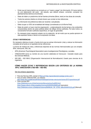 5
METODOLOGÍA DE LA INVESTIGACIÓN CIENTÍFICA
o Evitar que el marco teórico se convierta en un “copiar y pegar” de información. El marco teórico
es una elaboración del autor del estudio, que deberá enlazar, comentar, comparar los
planteamientos teóricos encontrados.
o Debe de haber un predominio de las fuentes primarias (libros, tesis) en las obras de consulta.
o Todos los autores citados en el texto tienen que constar en las referencias.
o La información de preferencia debe ser reciente o actualizada.
o Debe ocupar un 30% de la totalidad del trabajo (considerado en el informe final).
o Debe de existir un buen nivel de organización y sistematización de los temas y los contenidos
comprendidos dentro de cada subtitulo deben de reflejar dichos subtítulos. Por este motivo, es
conveniente formular subtítulos específicos, en lugar de generales
o Es necesario tener especial cuidado con la redacción, de tal modo que se pueda apreciar en
este apartado fluidez e ilación en la expresión de ideas.
CITAS Y REFERENCIAS
Es necesario referirse al autor o fuente de la que se extrae información (cita) y colocar la información
completa de la fuente en el apartado de las referencias.
La forma de realizar las citas y referencias depende de las normas internacionales que uno emplee:
APA, Vancouver, ISO, etc.
- APA (American Psychological Association) para investigaciones Psicológicas y sociales.
- VANCOUVER (toma su nombre de una reunión celebrada en Vancouver - Canadá) Usado para
las Ciencias Médicas.
- ISO 690 – ISO 690-2 (Organización Internacional de Normalización) Usado para ciencias de la
ingeniería.
CÓMO HACER CITAS Y REFERENCIAS SEGÚN LOS CRITERIOS DE LA NORMA
APA, VANCOUVER e ISO 690 – ISO 692.
Ver los enlaces siguientes:
 Para las Normas APA, extraer el Manual (http://aprendiendoinvestigar.jimdo.com/ )
 Para el estilo VANCOUVER, ver enlaces:
http://www.sld.cu/galerias/pdf/sitios/histologia/normas-vancouver-buma-2013-guia-breve.pdf
 Para normas ISO:
http://biblioteca.ucv.cl/site/servicios/documentos/iso690.html
http://www.sibum.cl/descargables/normas%20ISO%20690.pdf (ejemplos)
http://biblioteca.duoc.cl/bdigital/sistema/MANUAL_DE_CITAS_BIBLIOGRAFICAS.pdf (Manual)
 