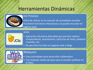 Herramientas Dinámicas
 Hot Potatoes
 •Fácil de utilizar en la creación de actividades sencillas
 •Contiene funciones interactivas y se puede incrustar en
 paginas web

 Jclick
 • Aplicación educativa difundida que permite realizar
   rompecabezas, asociaciones, ejercicios de texto, palabras
   cruzadas, etc.
 • No permite incrustar en paginas web y blogs

 Webquest
 • Crea actividades para desarrollo colaborativo
 • Usa lenguaje JavaScript para que se puedan publicar en
   la Web.
 