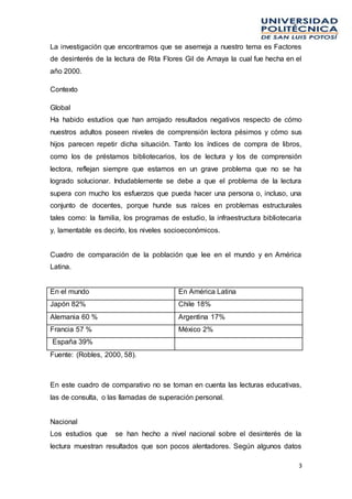 3
La investigación que encontramos que se asemeja a nuestro tema es Factores
de desinterés de la lectura de Rita Flores Gil de Amaya la cual fue hecha en el
año 2000.
Contexto
Global
Ha habido estudios que han arrojado resultados negativos respecto de cómo
nuestros adultos poseen niveles de comprensión lectora pésimos y cómo sus
hijos parecen repetir dicha situación. Tanto los índices de compra de libros,
como los de préstamos bibliotecarios, los de lectura y los de comprensión
lectora, reflejan siempre que estamos en un grave problema que no se ha
logrado solucionar. Indudablemente se debe a que el problema de la lectura
supera con mucho los esfuerzos que pueda hacer una persona o, incluso, una
conjunto de docentes, porque hunde sus raíces en problemas estructurales
tales como: la familia, los programas de estudio, la infraestructura bibliotecaria
y, lamentable es decirlo, los niveles socioeconómicos.
Cuadro de comparación de la población que lee en el mundo y en América
Latina.
En el mundo En América Latina
Japón 82% Chile 18%
Alemania 60 % Argentina 17%
Francia 57 % México 2%
España 39%
Fuente: (Robles, 2000, 58).
En este cuadro de comparativo no se toman en cuenta las lecturas educativas,
las de consulta, o las llamadas de superación personal.
Nacional
Los estudios que se han hecho a nivel nacional sobre el desinterés de la
lectura muestran resultados que son pocos alentadores. Según algunos datos
 