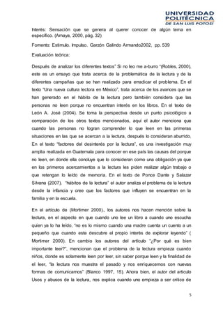 5
Interés: Sensación que se genera al querer conocer de algún tema en
específico. (Amaya, 2000, pág. 32)
Fomento: Estimulo. Impulso. Garzón Galindo Armando2002, pp. 539
Evaluación teórica:
Después de analizar los diferentes textos” Si no leo me a-burro “(Robles, 2000),
este es un ensayo que trata acerca de la problemática de la lectura y de la
diferentes campañas que se han realizado para erradicar el problema. En el
texto “Una nueva cultura lectora en México”, trata acerca de los avances que se
han generado en el hábito de la lectura pero también considera que las
personas no leen porque no encuentran interés en los libros. En el texto de
León A. José (2004). Se toma la perspectiva desde un punto psicológico a
comparación de los otros textos mencionados, aquí el autor menciona que
cuando las personas no logran comprender lo que leen en las primeras
situaciones en las que se acercan a la lectura, después lo consideran aburrido.
En el texto “factores del desinterés por la lectura”, es una investigación muy
amplia realizada en Guatemala para conocer en ese país las causas del porque
no leen, en donde ella concluye que lo consideran como una obligación ya que
en los primeros acercamientos a la lectura les piden realizar algún trabajo o
que retengan lo leído de memoria. En el texto de Ponce Dante y Salazar
Silvana (2007). “hábitos de la lectura” el autor analiza el problema de la lectura
desde la infancia y cree que los factores que influyen se encuentran en la
familia y en la escuela.
En el artículo de (Mortimer 2000)., los autores nos hacen mención sobre la
lectura, en el aspecto en que cuando uno lee un libro a cuando uno escucha
quien ya lo ha leído, “no es lo mismo cuando una madre cuenta un cuento a un
pequeño que cuando este descubre el propio interés de explorar leyendo” (
Mortimer 2000). En cambio los autores del artículo “¿Por qué es bien
importante leer?”, mencionan que el problema de la lectura empieza cuando
niños, donde es solamente leen por leer, sin saber porque leen y la finalidad de
el leer, “la lectura nos muestra el pasado y nos enriquecemos con nuevas
formas de comunicarnos” (Blanco 1997, 15). Ahora bien, el autor del articulo
Usos y abusos de la lectura, nos explica cuando uno empieza a ser critico de
 