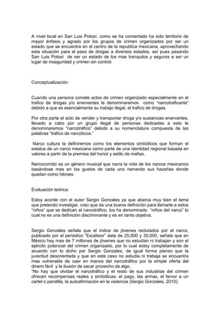 A nivel local en San Luis Potosí, como se ha comentado ha sido territorio de
mayor énfasis y agrado por los grupos de crimen organizados por ser un
estado que se encuentra en el centro de la republica mexicana, aprovechando
esta situación para el paso de drogas a diversos estados, así pues pasando
San Luis Potosí de ser un estado de los mas tranquilos y seguros a ser un
lugar de inseguridad y crimen sin control.



Conceptualización:


Cuando una persona comete actos de crimen organizado especialmente en el
trafico de drogas y/o enervantes le denominaremos como “narcotraficante”
debido a que es esencialmente su trabajo ilegal, el trafico de drogas.

Por otra parte el acto de vender y transportar droga y/o sustancias enervantes,
llevado a cabo por un grupo ilegal de personas dedicadas a esto le
denominaremos “narcotráfico” debido a su nomenclatura compuesta de las
palabras “trafico de narcóticos.”

 Narco cultura la definiremos como los elementos simbólicos que forman el
estatus de un narco mexicano como parte de una identidad regional basada en
valores a partir de la premisa del honor y estilo de mafias.

Narcocorrido es un género musical que narra la vida de los narcos mexicanos
basándose mas en los gustos de cada uno narrando sus hazañas donde
quedan como héroes.


Evaluación teórica:

Estoy acorde con el autor Sergio Gonzales ya que abarca muy bien el tema
que pretendo investigar, creo que da una buena definición para llamarle a estos
“niños” que se dedican al narcotráfico, los ha denominado “niños del narco” lo
cual no es una definición discriminante y es en tanto objetiva.


Sergio Gonzales señala que el índice de jóvenes reclutados por el narco,
publicado por el periódico “Excélsior” data de 25,000 y 35,000, señala que en
México hay mas de 7 millones de jóvenes que no estudian ni trabajan y son el
ejército potencial del crimen organizado, por lo cual estoy completamente de
acuerdo con lo dicho por Sergio Gonzales, de igual forma pienso que la
juventud desorientada y que en este caso no estudia ni trabaja se encuentra
mas vulnerable de caer en manos del narcotráfico por la simple oferta del
dinero fácil y la ilusión de sacar provecho de algo.
“No hay que olvidar el narcotráfico y el resto de sus industrias del crimen
ofrecen recompensas reales y simbólicas: el pago, las armas, el fervor a un
cartel o pandilla, la autoafirmación en la violencia (Sergio Gonzales, 2010).
 