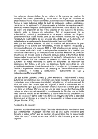 Los orígenes delnarcotráfico de su cultura en la manera de vestirse de
andarpor las calles paseando y sobre como en lugar de disminuir el
problemacadavez va mas en aumento.Las condiciones de identidad devaluada
fueron la base subjetiva sobre la cual se articularon códigos axiológicos,
mecanismos de legitimación, lógicas de poder y distintas formas de expresión
estética y místico-religiosas del imaginario del traficante. En la década de 1970
se inició una expansión de las redes sociales en las ciudades de Sinaloa,
dejando atrás la imagen de subcultura. Así, al desprenderse de su
vulnerabilidad cultural y posicionarse en el espacio urbano, se diluyeron
paralelamente sus raíces rurales, para, de esta manera, reconstruirse hoy en la
narcocultura legitimadora de un universo absorbido por un hedonismo, un
individualismo y una búsqueda de prestigio social.(sanchez,2009)
Más que los medios masivos, ha sido la industria del espectáculo la gran
divulgadora de la cultura del narcotráfico, mezcla de factores desiguales y
combinados Durante una etapa de 1970 a 1990, el subgénero se agota y revive
como humor involuntario y sólo lo extinguen las evidencias de la realidad que
ridiculizan a las tramas y las interpretaciones actorales. Mientras, se producen
anualmente en México veinte o cincuenta películas sobre el triunfo final de los
buenos sobre la nueva etnia, los narcos, la explosión del caciquismo rural en
medios urbanos, los que canjean su tontería por balas. En las industrias
culturales el narco mexicano es como un trasplante: se modifican los
escenarios del thriller, y el tema se desdibuja, hasta convertirse en una
sucesión de sueños en donde la conspiración criminal es en rigor una empresa
familiar. Las películas se renuevan, los casetes y los CD son la otra trepidación
en carreteras y fondas y restaurantes                   súbitamente de lujo y
cabaretuchos.(Monsivais,2004)

Los dos autores (Sánchez Godoy y Carlos Monsiváis ) hablan sobre la narco
cultura las características que identifican a un narco mexicano además de sus
costumbres y sus enlaces con la sociedad y el gobierno y el modus operandi de
ellos así como las causas que los originan a llevar a convertirse en un
narcotraficante y por que razón deciden entrar al mundo de la mafia pero cada
uno tiene un enfoque diferente ya que uno se basa más en la influencia de la
música en el mundo del narcotráfico y a diferencia de Sánchez que no habla
más sobre la historia de el narcotráfico y sobre cómo ha ido creciendo a lo
largo de los años y como cada vez a tenido un mayor poder ante la sociedad
llegando así a intimidar a la mayoría de la población o incluso a una nación.
(Jorge Sánchez,2009).

Perspectiva de elección:

Estamos acorde con el autor Sergio Gonzales ya que abarca muy bien el tema
que pretendemos investigar, creemos que da una buena definición para
llamarle a estos “niños” que se dedican al narcotráfico, los ha denominado
“niños del narco” lo cual no es una definición discriminante y es en tanto
objetiva.
 