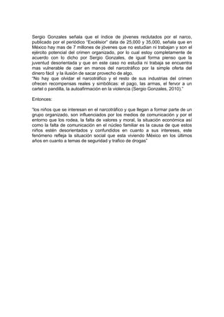 Sergio Gonzales señala que el índice de jóvenes reclutados por el narco,
publicado por el periódico “Excélsior” data de 25,000 y 35,000, señala que en
México hay mas de 7 millones de jóvenes que no estudian ni trabajan y son el
ejército potencial del crimen organizado, por lo cual estoy completamente de
acuerdo con lo dicho por Sergio Gonzales, de igual forma pienso que la
juventud desorientada y que en este caso no estudia ni trabaja se encuentra
mas vulnerable de caer en manos del narcotráfico por la simple oferta del
dinero fácil y la ilusión de sacar provecho de algo.
“No hay que olvidar el narcotráfico y el resto de sus industrias del crimen
ofrecen recompensas reales y simbólicas: el pago, las armas, el fervor a un
cartel o pandilla, la autoafirmación en la violencia (Sergio Gonzales, 2010).”

Entonces:

“los niños que se interesan en el narcotráfico y que llegan a formar parte de un
grupo organizado, son influenciados por los medios de comunicación y por el
entorno que los rodea, la falta de valores y moral, la situación económica así
como la falta de comunicación en el núcleo familiar es la causa de que estos
niños estén desorientados y confundidos en cuanto a sus intereses, este
fenómeno refleja la situación social que esta viviendo México en los últimos
años en cuanto a temas de seguridad y trafico de drogas”
 