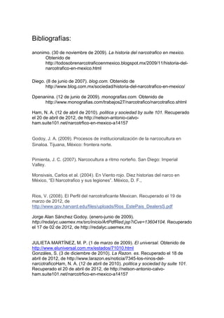 Bibliografías:
anonimo. (30 de noviembre de 2009). La historia del narcotrafico en mexico.
      Obtenido de
      http://todosobrenarcotraficoenmexico.blogspot.mx/2009/11/historia-del-
      narcotrafico-en-mexico.html

Diego. (8 de junio de 2007). blog.com. Obtenido de
      http://www.blog.com.mx/sociedad/historia-del-narcotrafico-en-mexico/

Dpenanina. (12 de junio de 2009). monografias.com. Obtenido de
     http://www.monografias.com/trabajos27/narcotrafico/narcotrafico.shtml

Ham, N. A. (12 de abril de 2010). politica y sociedad by suite 101. Recuperado
el 20 de abril de 2012, de http://nelson-antonio-calvo-
ham.suite101.net/narcotrfico-en-mexico-a14157


Godoy, J. A. (2009). Procesos de institucionalización de la narcocultura en
Sinaloa. Tijuana, México: frontera norte.


Pimienta, J. C. (2007). Narcocultura a ritmo norteño. San Diego: Imperial
Valley.

Monsivais, Carlos et al. (2004). En Viento rojo. Diez historias del narco en
México, “El Narcotrafico y sus legiones”. México, D. F.,


Rios, V. (2008). El Perfil del narcotraficante Mexican. Recuperado el 19 de
marzo de 2012, de
http://www.gov.harvard.edu/files/uploads/Rios_EstePais_DealersS.pdf

Jorge Alan Sánchez Godoy. (enero-junio de 2009).
http://redalyc.uaemex.mx/src/inicio/ArtPdfRed.jsp?iCve=13604104. Recuperado
el 17 de 02 de 2012, de http://redalyc.uaemex.mx


JULIETA MARTÍNEZ, M. P. (1 de marzo de 2009). El universal. Obtenido de
http://www.eluniversal.com.mx/estados/71010.html
Gonzáles, S. (3 de diciembre de 2010). La Razon. es. Recuperado el 18 de
abril de 2012, de http://www.larazon.es/noticia/7345-los-ninos-del-
narcotraficoHam, N. A. (12 de abril de 2010). politica y sociedad by suite 101.
Recuperado el 20 de abril de 2012, de http://nelson-antonio-calvo-
ham.suite101.net/narcotrfico-en-mexico-a14157
 