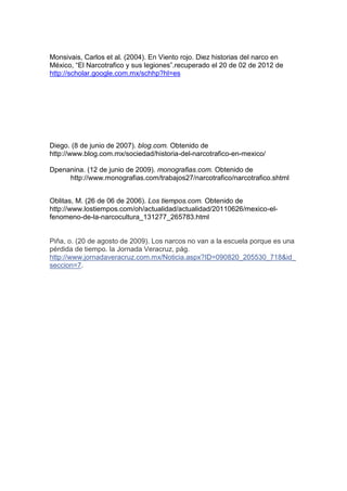 Monsivais, Carlos et al. (2004). En Viento rojo. Diez historias del narco en
México, “El Narcotrafico y sus legiones”.recuperado el 20 de 02 de 2012 de
http://scholar.google.com.mx/schhp?hl=es




Diego. (8 de junio de 2007). blog.com. Obtenido de
http://www.blog.com.mx/sociedad/historia-del-narcotrafico-en-mexico/

Dpenanina. (12 de junio de 2009). monografias.com. Obtenido de
     http://www.monografias.com/trabajos27/narcotrafico/narcotrafico.shtml


Oblitas, M. (26 de 06 de 2006). Los tiempos.com. Obtenido de
http://www.lostiempos.com/oh/actualidad/actualidad/20110626/mexico-el-
fenomeno-de-la-narcocultura_131277_265783.html


Piña, o. (20 de agosto de 2009). Los narcos no van a la escuela porque es una
pérdida de tiempo. la Jornada Veracruz, pág.
http://www.jornadaveracruz.com.mx/Noticia.aspx?ID=090820_205530_718&id_
seccion=7.
 