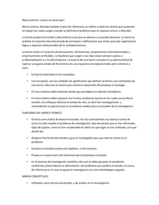 Marco teórico: ¿como se construye?

Marco teórico: llamado también marco de referencia; se refiere a todas las teorías que sustentan
el trabajo las cuales surgen cuando se delimita el problema que se requiere aclarar o dilucidar.

La teoría proporciona orden y descimiento a los que se observa o se puede observas. La teoría se
prefiere al conjunto interrelacionado de principios o definiciones que sirven para dar organización
lógica a aspectos seleccionados de la realidad empirica.

La teoría reúne un conjunto de presupuesto, afirmaciones, proposiciones interrelacionadas y
empíricamente verificables. La hipótesis que surgen o las leyes están siempre sujetas a
problematización y a la reformulacion. La esencia de una teoria consiste en su potencialidad de
explicar una gama amplia de fenomenos en una esquema conceptual amplio pero sinteticio y
claro.

    •   La teoría cimentada en los conceptos

    •   Los conceptos: son las unidades de significación que definen la forma y los contenidos de
        una teoría, ellos son el camino que orienta el desarrollo del proyecto a investigar

    •   El marco teórico debe explicitar desde que paradigma se aborda el problema.

    •   El marco teórico debe expresar con mucha caridad las teorías en las cuales se escribe el
        estudio, los enfoques teóricos el estado de arte, es decir las investigaciones y
        antecedentes en general que se consideran validos para el encuadre de la investigacion.

FUNCIONES DEL MARCO TEORICO

    •   Orienta como habrá de llevase el estudio. Por los antecedentes nos damos cuenta de
        cómo ha sido tratado el problema de investigación; tipo de estudio que se han efectuado,
        tipos de sujetos, como se han recolectado los datos en que lugar se han realizado, con que
        diseño etc

    •   Amplia el horizonte del estudio y guía al investigador para que este se centre en el
        problema

    •   Conduce al establecimiento de hipótesis o afirmaciones

    •   Provee un nuevo marco de referencia para interpretar el estudio

    •   En el proceso de investigación científica, del cual se debe apropiar el estudiante,
        conforman pilares básicos la delimitación del problema que justifica el estudio, el marco
        de referencia en el cual se apoya la investigacion y la ruta metodologica seguida.

MAPAS CONCEPTULES

    •   Utilizados como técnica de estudio, y de análisis en la investigación
 