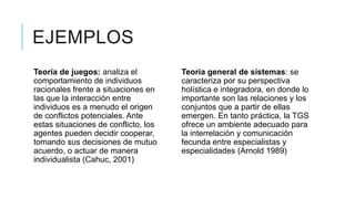 EJEMPLOS
Teoría de juegos: analiza el
comportamiento de individuos
racionales frente a situaciones en
las que la interacción entre
individuos es a menudo el origen
de conflictos potenciales. Ante
estas situaciones de conflicto, los
agentes pueden decidir cooperar,
tomando sus decisiones de mutuo
acuerdo, o actuar de manera
individualista (Cahuc, 2001)
Teoria general de sistemas: se
caracteriza por su perspectiva
holística e integradora, en donde lo
importante son las relaciones y los
conjuntos que a partir de ellas
emergen. En tanto práctica, la TGS
ofrece un ambiente adecuado para
la interrelación y comunicación
fecunda entre especialistas y
especialidades (Arnold 1989)
 