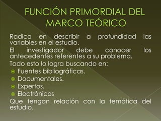 Radica en describir a profundidad las
variables en el estudio.
El
investigador
debe
conocer
los
antecedentes referentes a su problema.
Todo esto lo logra buscando en:
 Fuentes bibliográficas.
 Documentales.
 Expertos.
 Electrónicos
Que tengan relación con la temática del
estudio.

 