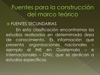 FUENTES SECUNDARIAS
En esta clasificación encontramos los
estudios realizados en determinada área
de conocimiento. Es información que
presenta organizaciones nacionales –
ejemplo el INE en Guatemala – e
internacionales – ONU, que se dedican a
estudios específicos.


 