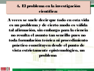 4. El problema en la investigación
4. El problema en la investigación

científica:
científica:

A veces se suele decir que todo en esta vida
es un problema y de cierto modo es válida
tal afirmación, sin embargo para la ciencia
no resulta el asunto tan sencillo pues no
toda formulación teórica ni procedimiento
práctico constituyen desde el punto de
vista estrictamente epistemológico, un
problema

 