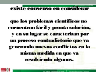 existe consenso en considerar
que los problemas científicos no
encuentran fácil y pronta solución,
y en su lugar se caracterizan por
un proceso contradictorio que va
generando nuevos conflictos en la
misma medida en que va
resolviendo algunos.

 