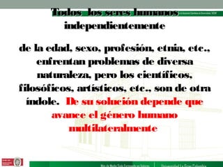 Todos los seres humanos
independientemente
de la edad, sexo, profesión, etnia, etc.,
enfrentan problemas de diversa
naturaleza, pero los científicos,
filosóficos, artísticos, etc., son de otra
índole. De su solución depende que
avance el género humano
multilateralmente

 