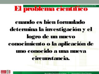 El problema científico
cuando es bien formulado
determina la investigación y el
logro de un nuevo
conocimiento o la aplicación de
uno conocido a una nueva
circunstancia.

 