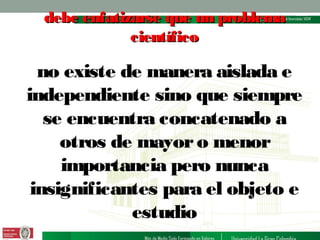 debe enfatizarse que un problema
científico

no existe de manera aislada e
independiente sino que siempre
se encuentra concatenado a
otros de mayor o menor
importancia pero nunca
insignificantes para el objeto e
estudio

 