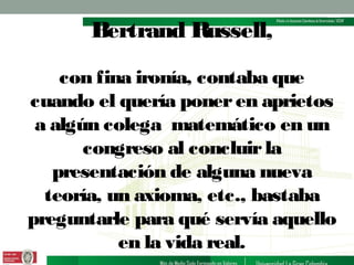 Bertrand Russell,
con fina ironía, contaba que
cuando el quería poner en aprietos
a algún colega matemático en un
congreso al concluir la
presentación de alguna nueva
teoría, un axioma, etc., bastaba
preguntarle para qué servía aquello
en la vida real.

 