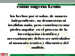 como sugería Lenin
los hechos por sí solos, de manera
independiente, no demuestran ni
invalidan nada, pero constituyen una
piedra angular en el proceso de la
investigación científica y
necesariamente deben ser articulados
al momento teórico y discursivo del
análisis.

 