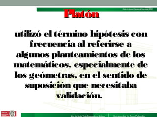 Platón
utilizó el término hipótesis con
frecuencia al referirse a
algunos planteamientos de los
matemáticos, especialmente de
los geómetras, en el sentido de
suposición que necesitaba
validación.

 