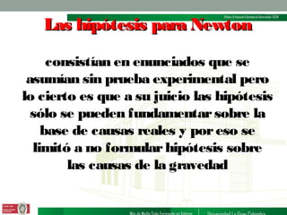 Las hipótesis para Newton
consistían en enunciados que se
asumían sin prueba experimental pero
lo cierto es que a su juicio las hipótesis
sólo se pueden fundamentar sobre la
base de causas reales y por eso se
limitó a no formular hipótesis sobre
las causas de la gravedad

 