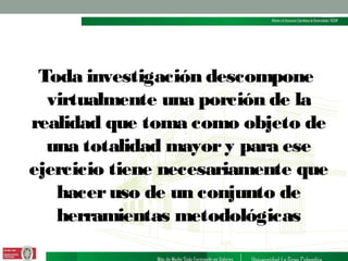 Toda investigación descompone
virtualmente una porción de la
realidad que toma como objeto de
una totalidad mayor y para ese
ejercicio tiene necesariamente que
hacer uso de un conjunto de
herramientas metodológicas

 