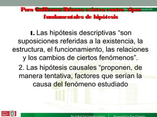 Para Guillermo Briones existen cuatro tipos
fundamentales de hipótesis

1. Las hipótesis descriptivas “son

suposiciones referidas a la existencia, la
estructura, el funcionamiento, las relaciones
y los cambios de ciertos fenómenos”.
2. Las hipótesis causales “proponen, de
manera tentativa, factores que serían la
causa del fenómeno estudiado

 