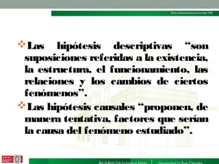 Las hipótesis descriptivas “son
suposiciones referidas a la existencia,
la estructura, el funcionamiento, las
relaciones y los cambios de ciertos
fenómenos”.
Las hipótesis causales “proponen, de
manera tentativa, factores que serían
la causa del fenómeno estudiado”.

 
