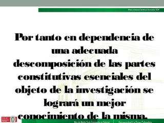Por tanto en dependencia de
una adecuada
descomposición de las partes
constitutivas esenciales del
objeto de la investigación se
logrará un mejor
conocimiento de la misma.

 