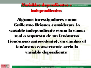 Variables dependientes e
independientes
Algunos investigadores como
Guillermo Briones consideran la
variable independiente como la causa
real o supuesta de un fenómeno
(fenómeno antecedente), en cambio el
fenómeno consecuente sería la
variable dependiente

 