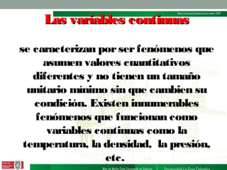 Las variables continuas
se caracterizan por ser fenómenos que
asumen valores cuantitativos
diferentes y no tienen un tamaño
unitario mínimo sin que cambien su
condición. Existen innumerables
fenómenos que funcionan como
variables continuas como la
temperatura, la densidad, la presión,
etc.

 