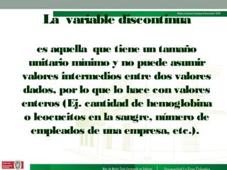 La variable discontinua
es aquella que tiene un tamaño
unitario mínimo y no puede asumir
valores intermedios entre dos valores
dados, por lo que lo hace con valores
enteros (Ej. cantidad de hemoglobina
o leocucitos en la sangre, número de
empleados de una empresa, etc.).

 