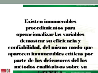 Existen innumerables
procedimientos para
operacionalizar las variables
demostrar su eficiencia y
confiabilidad, del mismo modo que
aparecen innumerables críticas por
parte de los defensores del los
métodos cualitativos sobre su

 