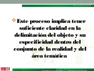 Este proceso implica tener
suficiente claridad en la
delimitación del objeto y su
especificidad dentro del
conjunto de la realidad y del
área temática

 