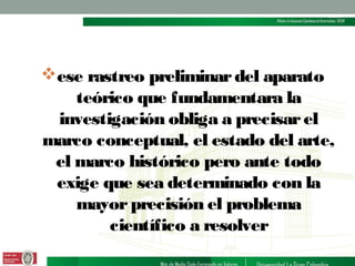 ese rastreo preliminar del aparato
teórico que fundamentara la
investigación obliga a precisar el
marco conceptual, el estado del arte,
el marco histórico pero ante todo
exige que sea determinado con la
mayor precisión el problema
científico a resolver

 