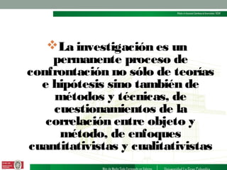 La investigación es un
permanente proceso de
confrontación no sólo de teorías
e hipótesis sino también de
métodos y técnicas, de
cuestionamientos de la
correlación entre objeto y
método, de enfoques
cuantitativistas y cualitativistas

 