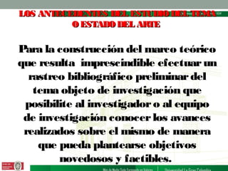 LOS ANTECEDENTES DEL ESTUDIO DEL TEMA
O ESTADO DEL ARTE

Para la construcción del marco teórico
que resulta imprescindible efectuar un
rastreo bibliográfico preliminar del
tema objeto de investigación que
posibilite al investigador o al equipo
de investigación conocer los avances
realizados sobre el mismo de manera
que pueda plantearse objetivos
novedosos y factibles.

 