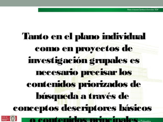Tanto en el plano individual
como en proyectos de
investigación grupales es
necesario precisar los
contenidos priorizados de
búsqueda a través de
conceptos descriptores básicos

 