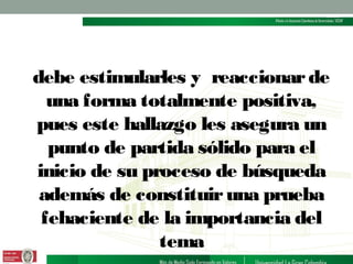debe estimularles y reaccionar de
una forma totalmente positiva,
pues este hallazgo les asegura un
punto de partida sólido para el
inicio de su proceso de búsqueda
además de constituir una prueba
fehaciente de la importancia del
tema

 