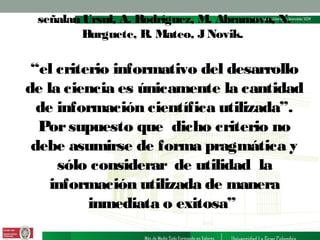 señalan Ursul, A. Rodríguez, M. Abramova, N.
Burguete, R. Mateo, J Novik.

“el criterio informativo del desarrollo
de la ciencia es únicamente la cantidad
de información científica utilizada”.
Por supuesto que dicho criterio no
debe asumirse de forma pragmática y
sólo considerar de utilidad la
información utilizada de manera
inmediata o exitosa”

 