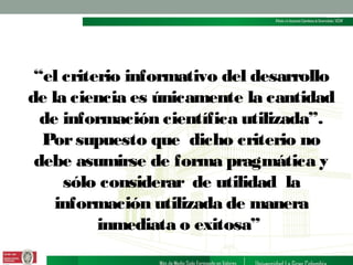 “el criterio informativo del desarrollo
de la ciencia es únicamente la cantidad
de información científica utilizada”.
Por supuesto que dicho criterio no
debe asumirse de forma pragmática y
sólo considerar de utilidad la
información utilizada de manera
inmediata o exitosa”

 