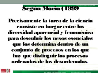 Según Morin (1999
Precisamente la tarea de la ciencia
consiste en hurgar entre las
diversidad aparencial y fenoménica
para descubrir los nexos esenciales
que los determina dentro de un
conjunto de procesos en los que
hay que distinguir los procesos
ordenados de los desordenados.

 