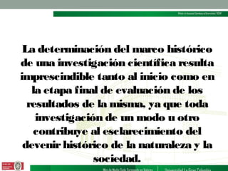 La determinación del marco histórico
de una investigación científica resulta
imprescindible tanto al inicio como en
la etapa final de evaluación de los
resultados de la misma, ya que toda
investigación de un modo u otro
contribuye al esclarecimiento del
devenir histórico de la naturaleza y la
sociedad.

 