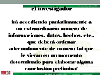 el investigador
irá accediendo paulatinamente a
un extraordinario número de
informaciones, datos, hechos, etc.,
que deberá ordenar
adecuadamente de manera tal que
le sirvan en un momento
determinado para elaborar alguna
conclusión preliminar

 