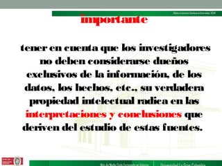 importante
tener en cuenta que los investigadores
no deben considerarse dueños
exclusivos de la información, de los
datos, los hechos, etc., su verdadera
propiedad intelectual radica en las
interpretaciones y conclusiones que
deriven del estudio de estas fuentes.

 