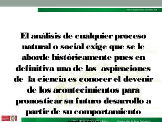 El análisis de cualquier proceso
natural o social exige que se le
aborde históricamente pues en
definitiva una de las aspiraciones
de la ciencia es conocer el devenir
de los acontecimientos para
pronosticar su futuro desarrollo a
partir de su comportamiento

 
