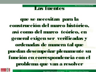 Las fuentes
que se necesitan para la
construcción del marco histórico,
así como del marco teórico, en
general exigen ser verificadas y
ordenadas de manera tal que
puedan desempeñar plenamente su
función en correspondencia con el
problema que van a resolver

 