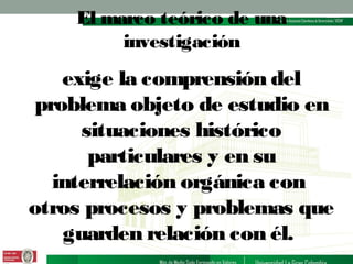 El marco teórico de una
investigación

exige la comprensión del
problema objeto de estudio en
situaciones histórico
particulares y en su
interrelación orgánica con
otros procesos y problemas que
guarden relación con él.

 