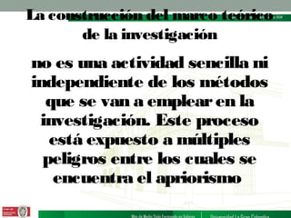 La construcción del marco teórico
de la investigación

no es una actividad sencilla ni
independiente de los métodos
que se van a emplear en la
investigación. Este proceso
está expuesto a múltiples
peligros entre los cuales se
encuentra el apriorismo

 